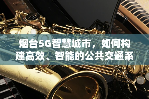 烟台5G智慧城市，如何构建高效、智能的公共交通系统？