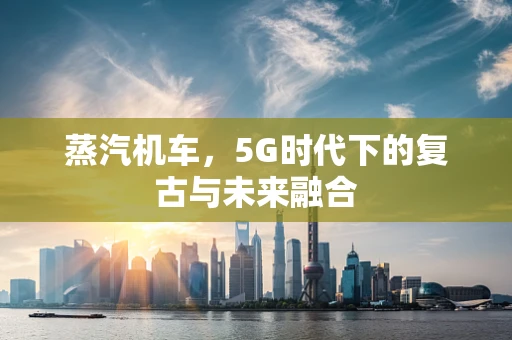 蒸汽机车，5G时代下的复古与未来融合