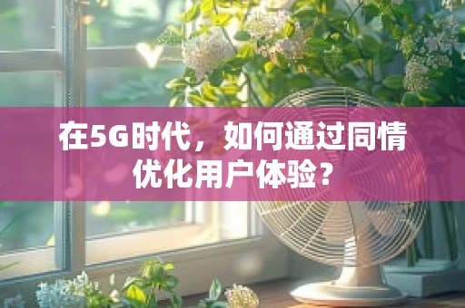 在5G时代，如何通过同情优化用户体验？