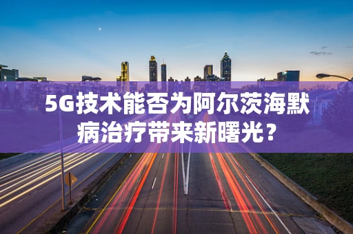 5G技术能否为阿尔茨海默病治疗带来新曙光？