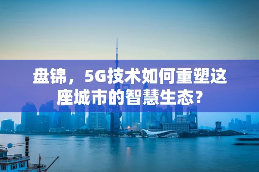 盘锦，5G技术如何重塑这座城市的智慧生态？