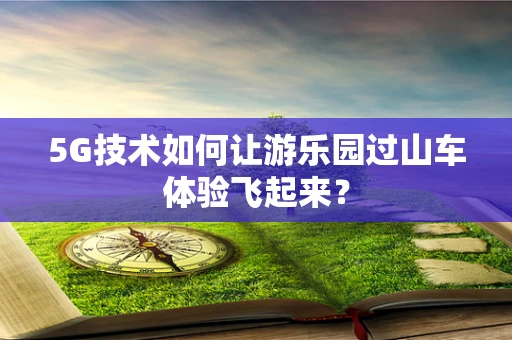 5G技术如何让游乐园过山车体验飞起来？