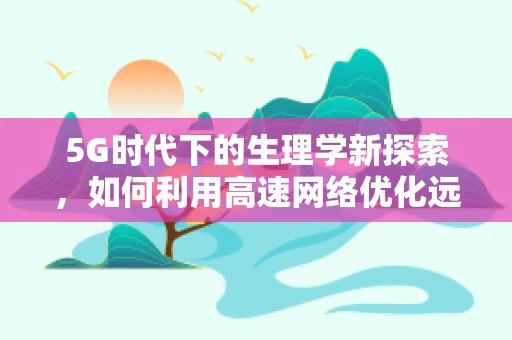 5G时代下的生理学新探索，如何利用高速网络优化远程健康监测？