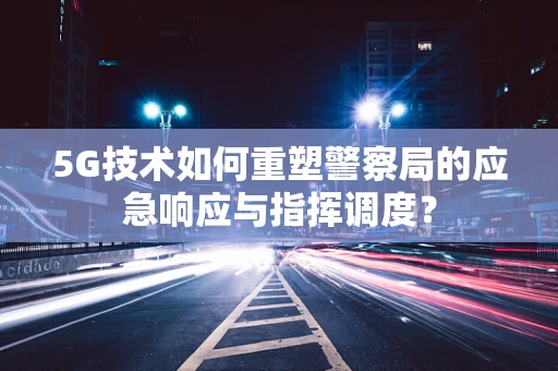 5G技术如何重塑警察局的应急响应与指挥调度？