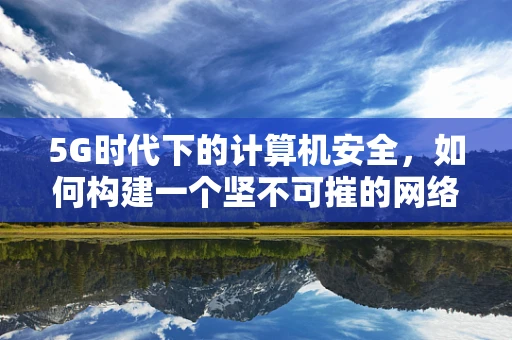 5G时代下的计算机安全，如何构建一个坚不可摧的网络安全防线？