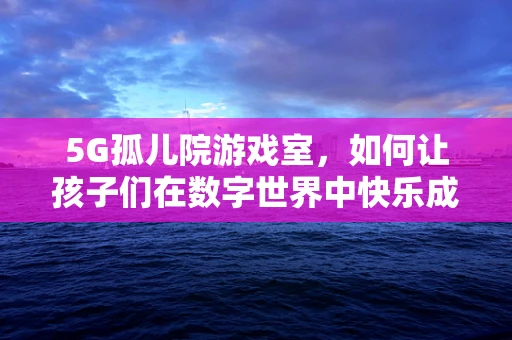 5G孤儿院游戏室，如何让孩子们在数字世界中快乐成长？