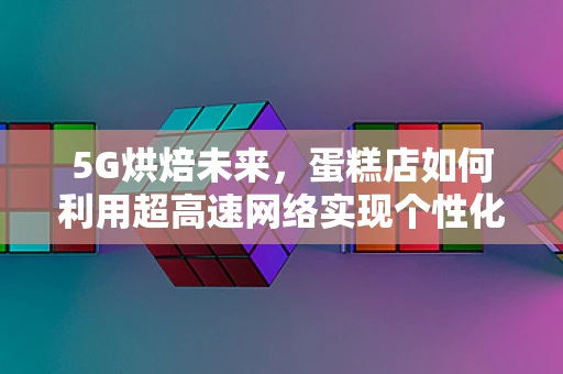 5G烘焙未来，蛋糕店如何利用超高速网络实现个性化定制？