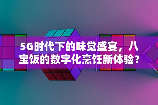 5G时代下的味觉盛宴，八宝饭的数字化烹饪新体验？