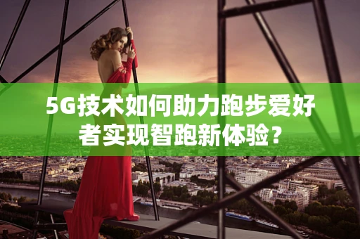 5G技术如何助力跑步爱好者实现智跑新体验？