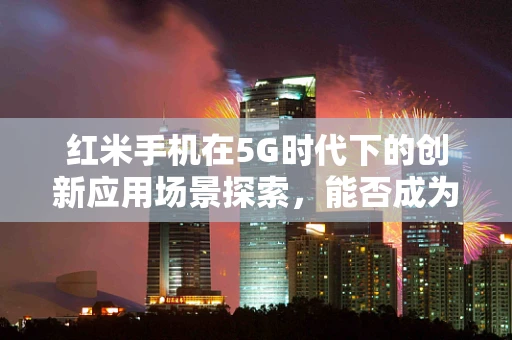 红米手机在5G时代下的创新应用场景探索，能否成为性价比与速度的完美结合？