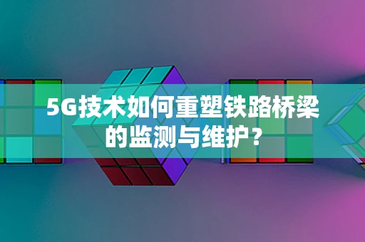 5G技术如何重塑铁路桥梁的监测与维护？