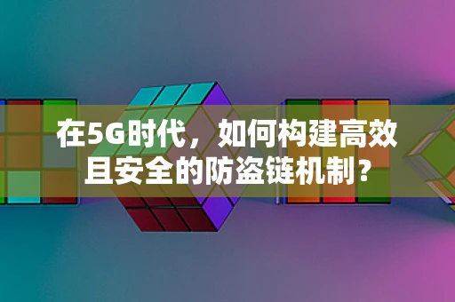 在5G时代，如何构建高效且安全的防盗链机制？