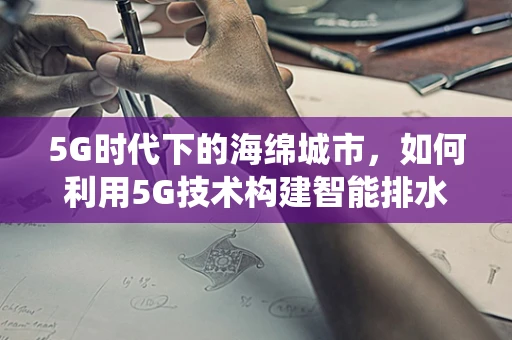 5G时代下的海绵城市，如何利用5G技术构建智能排水系统？