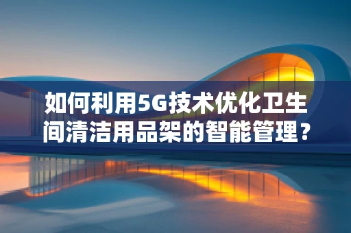 如何利用5G技术优化卫生间清洁用品架的智能管理？