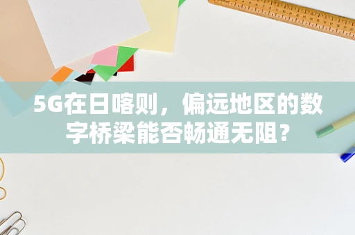 5G在日喀则，偏远地区的数字桥梁能否畅通无阻？