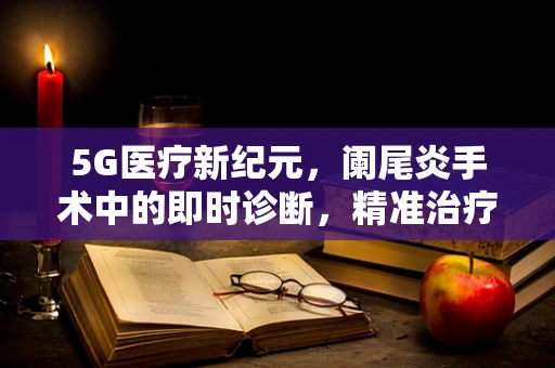 5G医疗新纪元，阑尾炎手术中的即时诊断，精准治疗