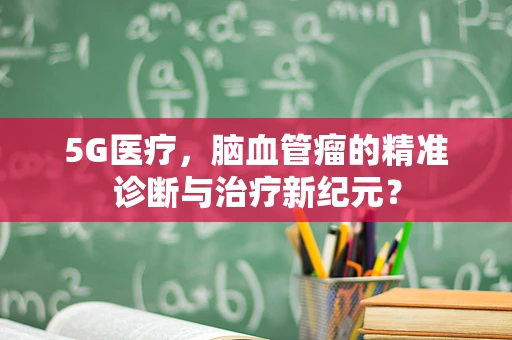 5G医疗，脑血管瘤的精准诊断与治疗新纪元？