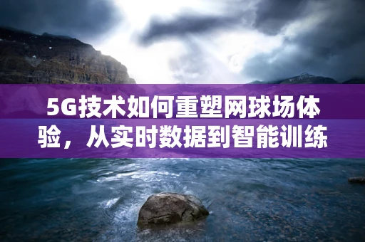 5G技术如何重塑网球场体验，从实时数据到智能训练的飞跃？