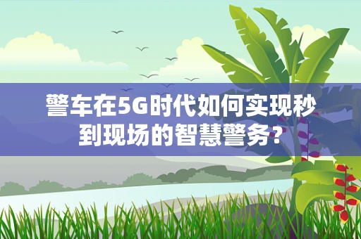 警车在5G时代如何实现秒到现场的智慧警务？