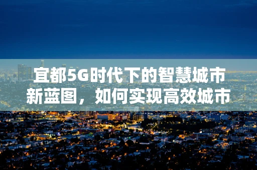 宜都5G时代下的智慧城市新蓝图，如何实现高效城市管理？