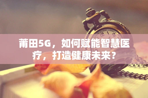 莆田5G，如何赋能智慧医疗，打造健康未来？