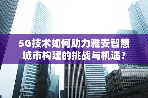 5G技术如何助力雅安智慧城市构建的挑战与机遇？