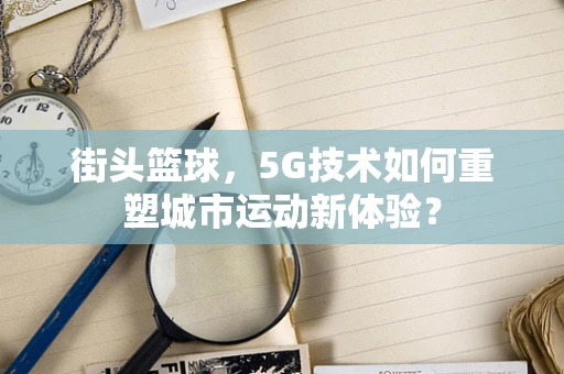 街头篮球，5G技术如何重塑城市运动新体验？