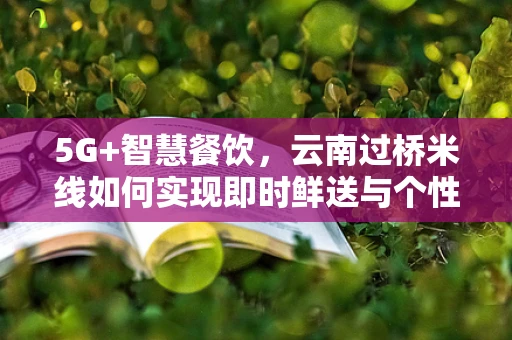 5G+智慧餐饮，云南过桥米线如何实现即时鲜送与个性化定制？