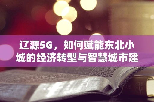 辽源5G，如何赋能东北小城的经济转型与智慧城市建设？