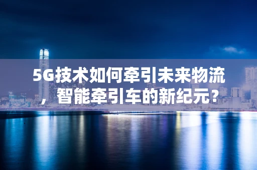 5G技术如何牵引未来物流，智能牵引车的新纪元？