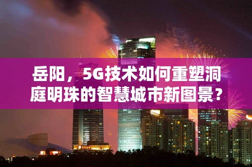 岳阳，5G技术如何重塑洞庭明珠的智慧城市新图景？