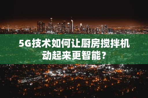 5G技术如何让厨房搅拌机动起来更智能？