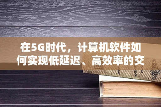 在5G时代，计算机软件如何实现低延迟、高效率的交互体验？