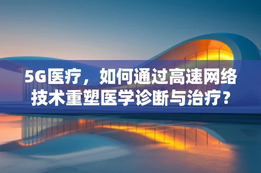 5G医疗，如何通过高速网络技术重塑医学诊断与治疗？