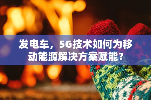 发电车，5G技术如何为移动能源解决方案赋能？