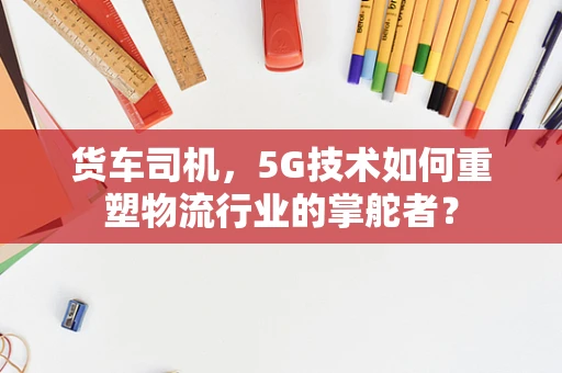 货车司机，5G技术如何重塑物流行业的掌舵者？