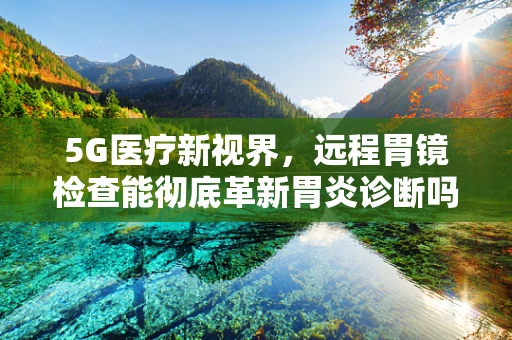 5G医疗新视界，远程胃镜检查能彻底革新胃炎诊断吗？