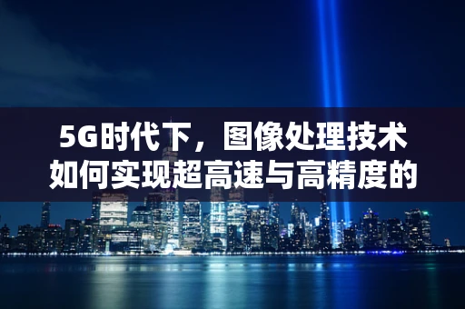 5G时代下，图像处理技术如何实现超高速与高精度的双重飞跃？