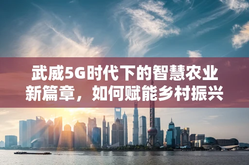 武威5G时代下的智慧农业新篇章，如何赋能乡村振兴？