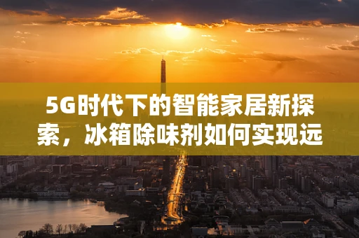 5G时代下的智能家居新探索，冰箱除味剂如何实现远程智能控制？