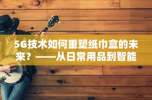 5G技术如何重塑纸巾盒的未来？——从日常用品到智能互联的跃迁