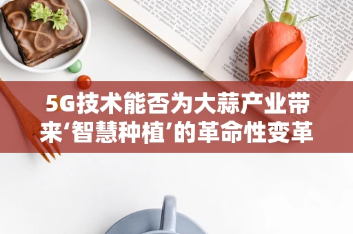 5G技术能否为大蒜产业带来‘智慧种植’的革命性变革？