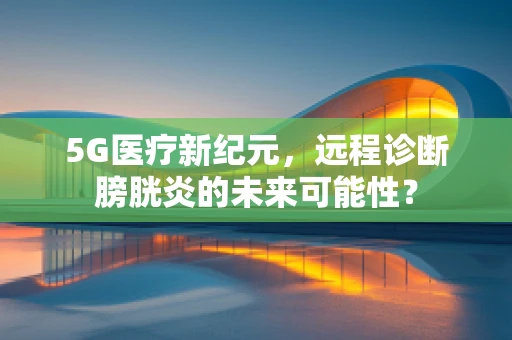 5G医疗新纪元，远程诊断膀胱炎的未来可能性？