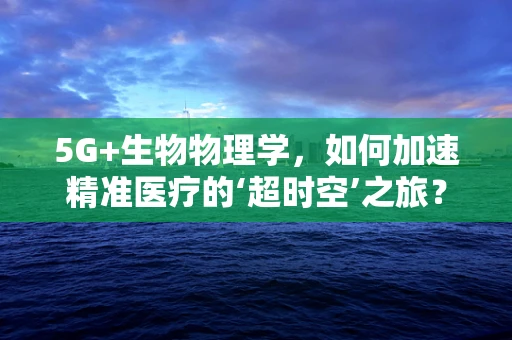 5G+生物物理学，如何加速精准医疗的‘超时空’之旅？