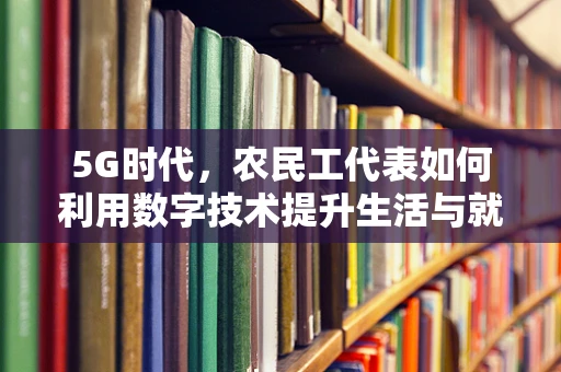 5G时代，农民工代表如何利用数字技术提升生活与就业质量？