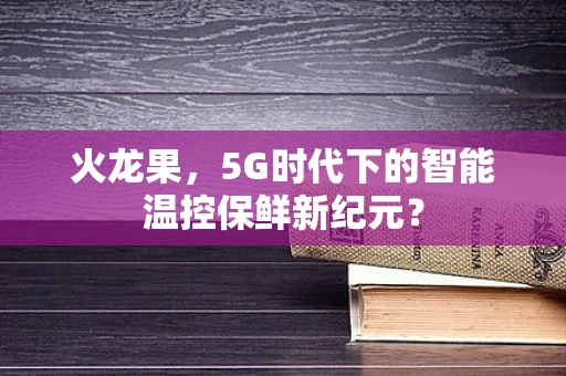 火龙果，5G时代下的智能温控保鲜新纪元？