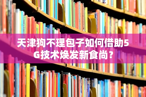 天津狗不理包子如何借助5G技术焕发新食尚？