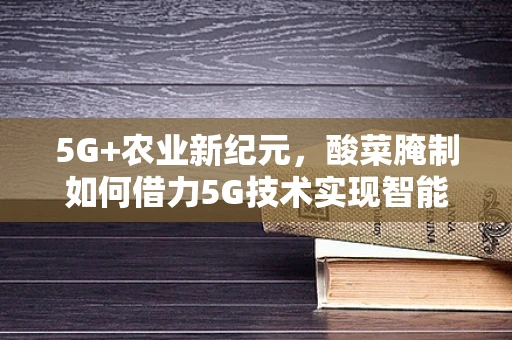 5G+农业新纪元，酸菜腌制如何借力5G技术实现智能化升级？