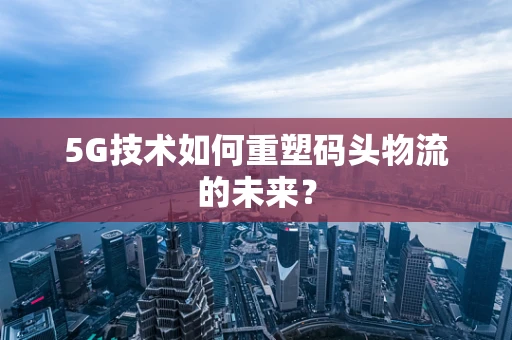 5G技术如何重塑码头物流的未来？