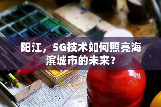 阳江，5G技术如何照亮海滨城市的未来？